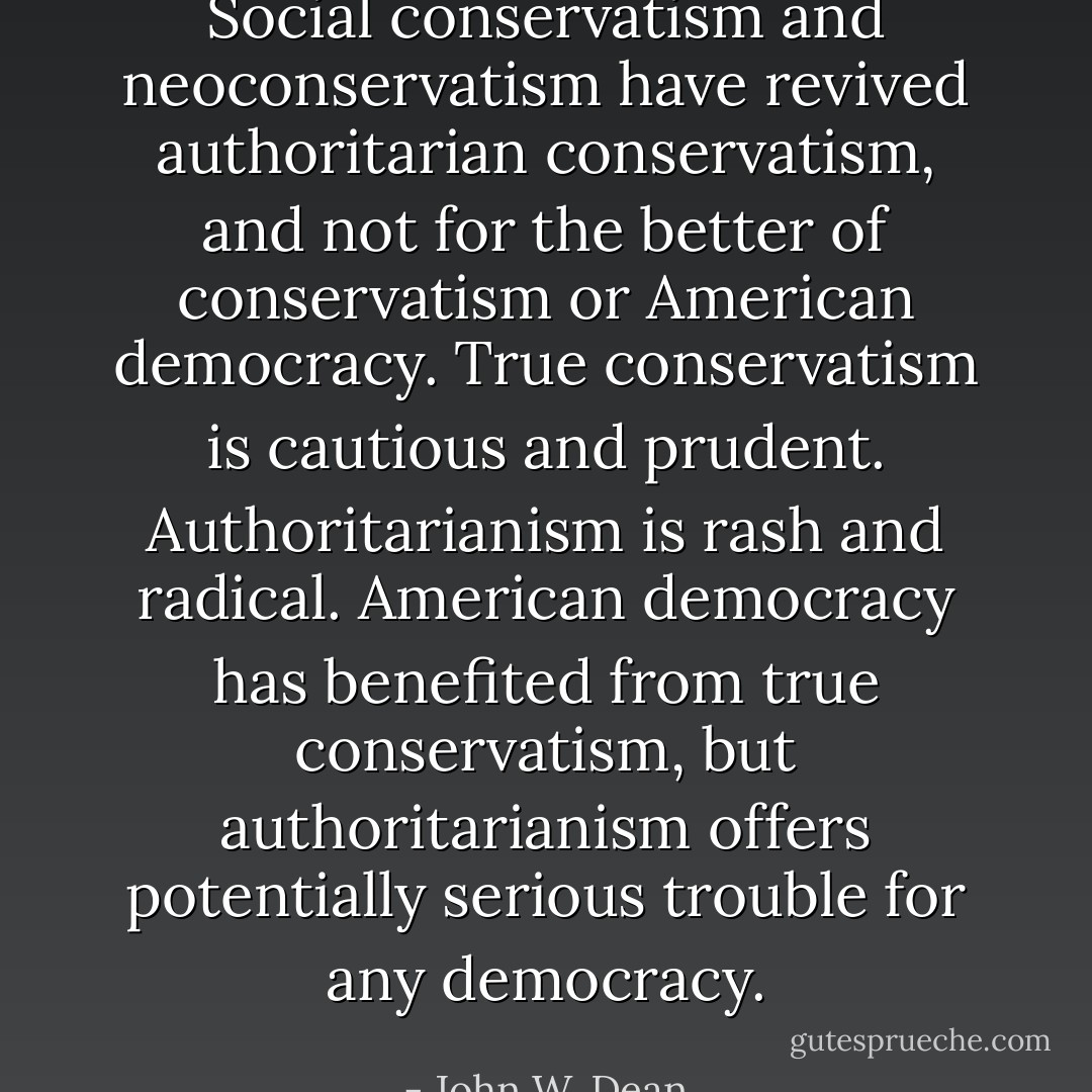 Social conservatism and neoconservatism have revived authoritarian conservatism, and not for the better of conservatism or American democracy. True conservatism is cautious and prudent. Authoritarianism is rash and radical. American democracy has benefited from true conservatism, but authoritarianism offers potentially serious trouble for any democracy. - John W. Dean