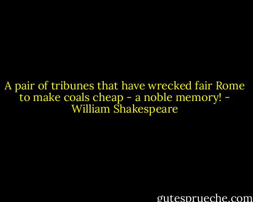 A pair of tribunes that have wrecked fair Rome to make coals cheap - a noble memory! - William Shakespeare