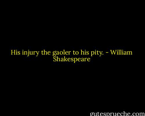 His injury the gaoler to his pity. - William Shakespeare