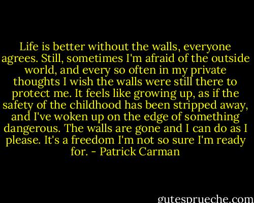 Life is better without the walls, everyone agrees. Still, sometimes I'm afraid of the outside world, and every so often in my private thoughts I wish the walls were still there to protect me. It feels like growing up, as if the safety of the childhood has been stripped away, and I've woken up on the edge of something dangerous. The walls are gone and I can do as I please. It's a freedom I'm not so sure I'm ready for. - Patrick Carman