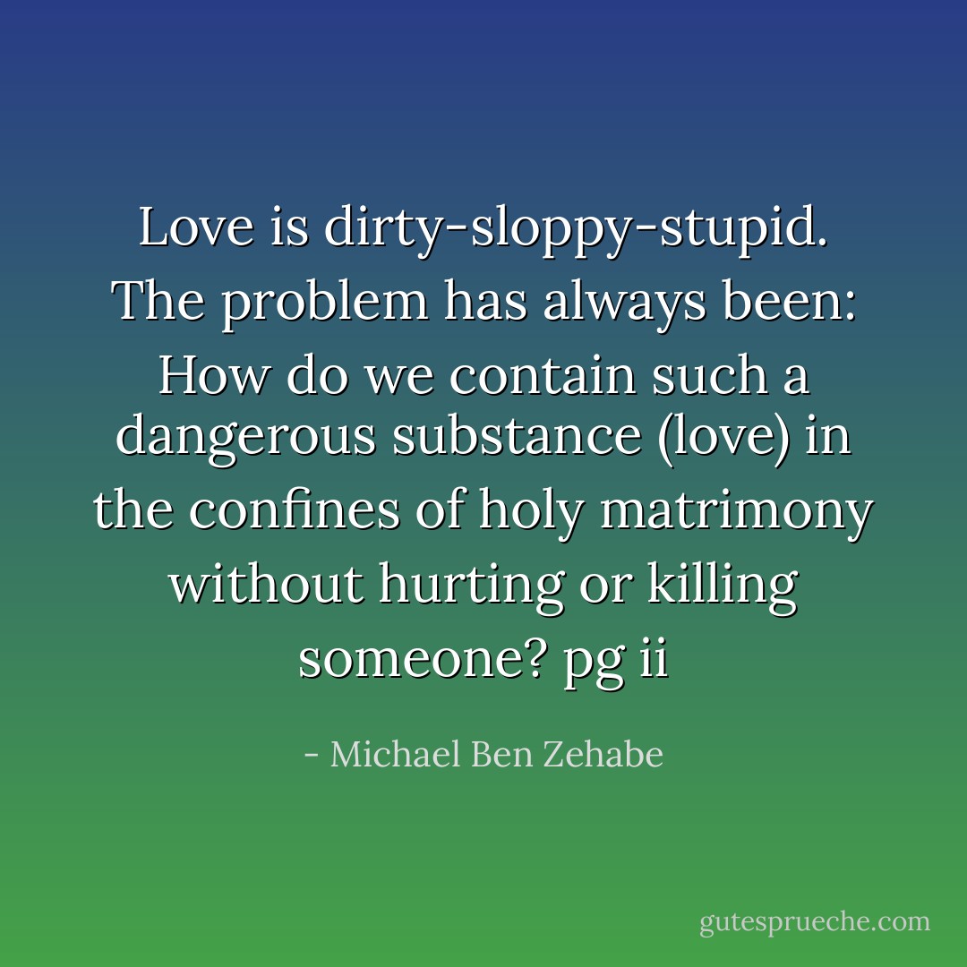 Love is dirty-sloppy-stupid. The problem has always been: How do we contain such a dangerous substance (love) in the confines of holy matrimony without hurting or killing someone?<br />pg ii - Michael Ben Zehabe