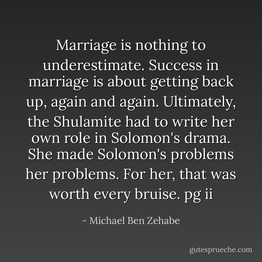 Marriage is nothing to underestimate. Success in marriage is about getting back up, again and again. Ultimately, the Shulamite had to write her own role in Solomon's drama. She made Solomon's problems her problems. For her, that was worth every bruise.<br />pg ii - Michael Ben Zehabe