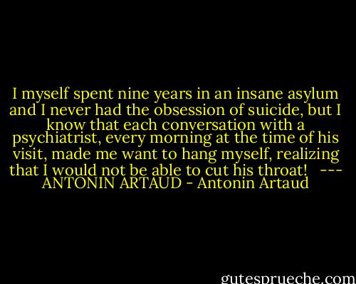 I myself spent nine years in an insane asylum and I never had the obsession of suicide, but I know that each conversation with a psychiatrist, every morning at the time of his visit, made me want to hang myself, realizing that I would not be able to cut his throat! <br /><br />--- ANTONIN ARTAUD - Antonin Artaud