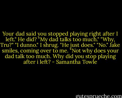 Your dad said you stopped playing right after I left." He did? "My dad talks too much." "Why, Tru?" "I dunno." I shrug. "He just does." "No." Jake smiles, coming over to me. "Not why does your dad talk too much. Why did you stop playing after i left? - Samantha Towle