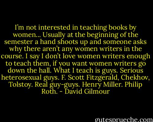 I’m not interested in teaching books by women... Usually at the beginning of the semester a hand shoots up and someone asks why there aren’t any women writers in the course. I say I don’t love women writers enough to teach them, if you want women writers go down the hall. What I teach is guys. Serious heterosexual guys. F. Scott Fitzgerald, Chekhov, Tolstoy. Real guy-guys. Henry Miller. Philip Roth. - David Gilmour