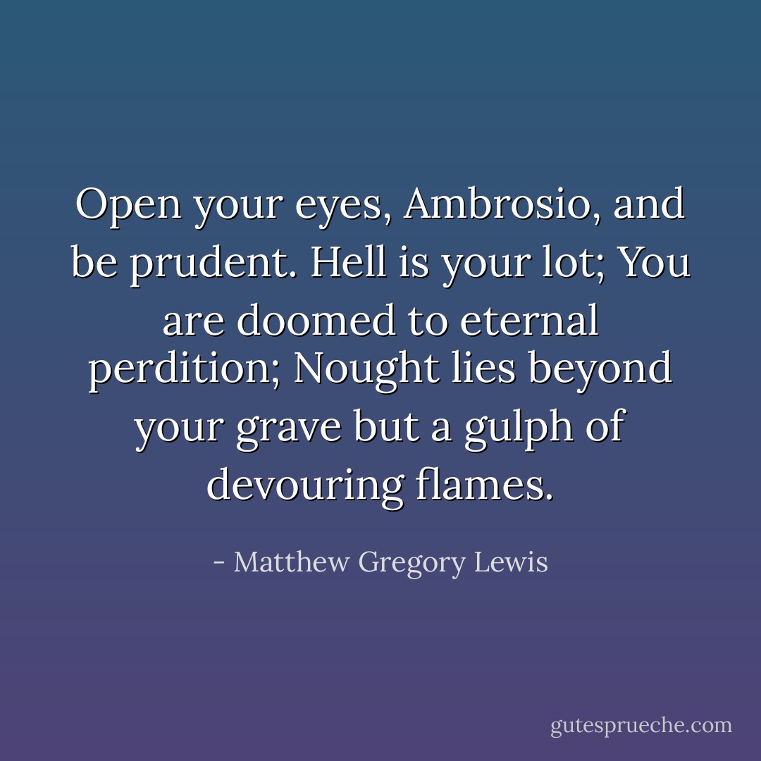 Open your eyes, Ambrosio, and be prudent. Hell is your lot; You are doomed to eternal perdition; Nought lies beyond your grave but a gulph of devouring flames. - Matthew Gregory Lewis