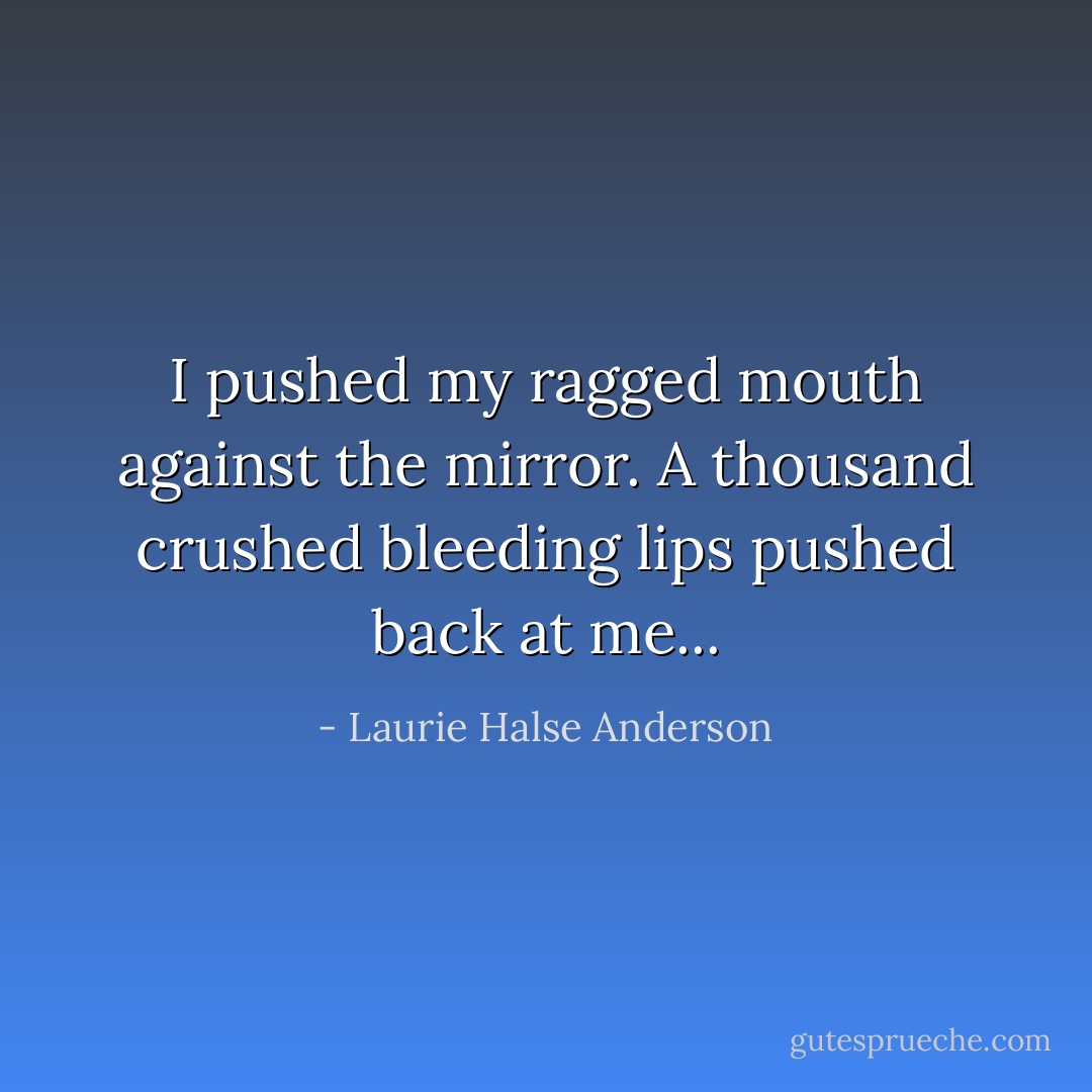 I pushed my ragged mouth against the mirror. A thousand crushed bleeding lips pushed back at me... - Laurie Halse Anderson