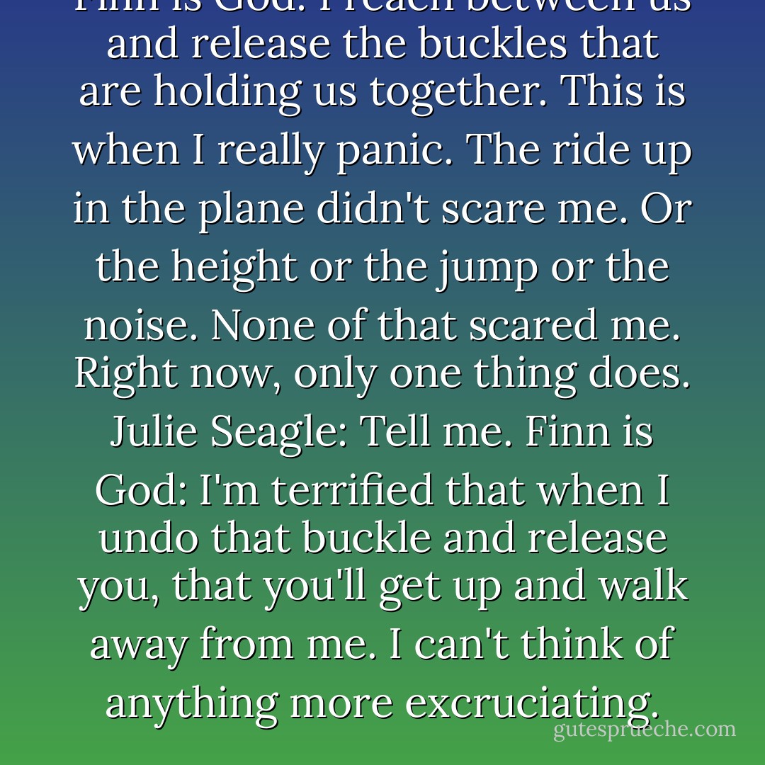 Finn is God: I reach between us and release the buckles that are holding us together. This is when I really panic. The ride up in the plane didn't scare me. Or the height or the jump or the noise. None of that scared me. Right now, only one thing does. Julie Seagle: Tell me. Finn is God: I'm terrified that when I undo that buckle and release you, that you'll get up and walk away from me. I can't think of anything more excruciating. - Jessica Park