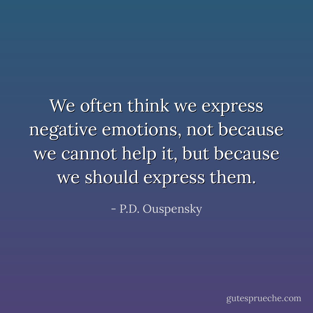 We often think we express negative emotions, not because we cannot help it, but because we <i>should</i> express them. - P.D. Ouspensky