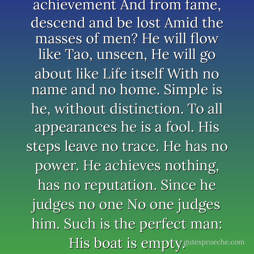 Who can free himself from achievement<br />And from fame, descend and be lost<br />Amid the masses of men?<br />He will flow like Tao, unseen,<br />He will go about like Life itself<br />With no name and no home.<br />Simple is he, without distinction.<br />To all appearances he is a fool.<br />His steps leave no trace. He has no power.<br />He achieves nothing, has no reputation.<br />Since he judges no one<br />No one judges him.<br />Such is the perfect man:<br />His boat is empty. - Thomas Merton