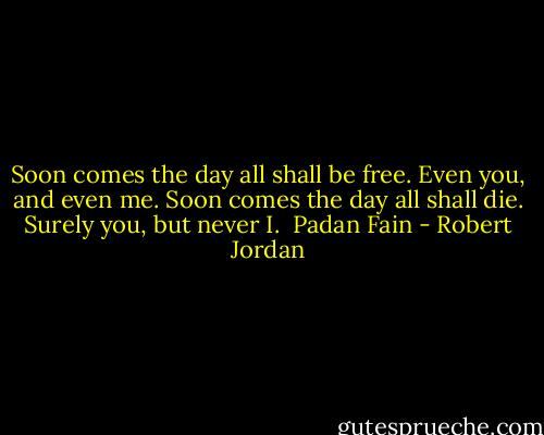Soon comes the day all shall be free. Even you, and even me. Soon comes the day all shall die. Surely you, but never I. <br />Padan Fain - Robert Jordan