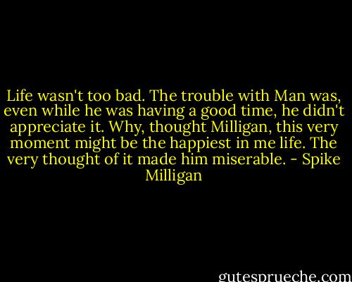 Life wasn't too bad. The trouble with Man was, even while he was having a good time, he didn't appreciate it. Why, thought Milligan, this very moment might be the happiest in me life. The very thought of it made him miserable. - Spike Milligan