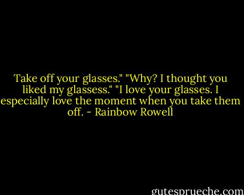 Take off your glasses."<br />"Why? I thought you liked my glassess."<br />"I love your glasses. I especially love the moment when you take them off. - Rainbow Rowell