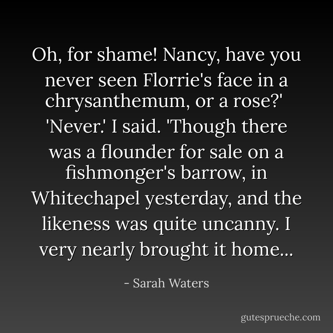 Oh, for shame! Nancy, have you never seen Florrie's face in a chrysanthemum, or a rose?'<br /><br />'Never.' I said. 'Though there was a flounder for sale on a fishmonger's barrow, in Whitechapel yesterday, and the likeness was quite uncanny. I very nearly brought it home... - Sarah Waters