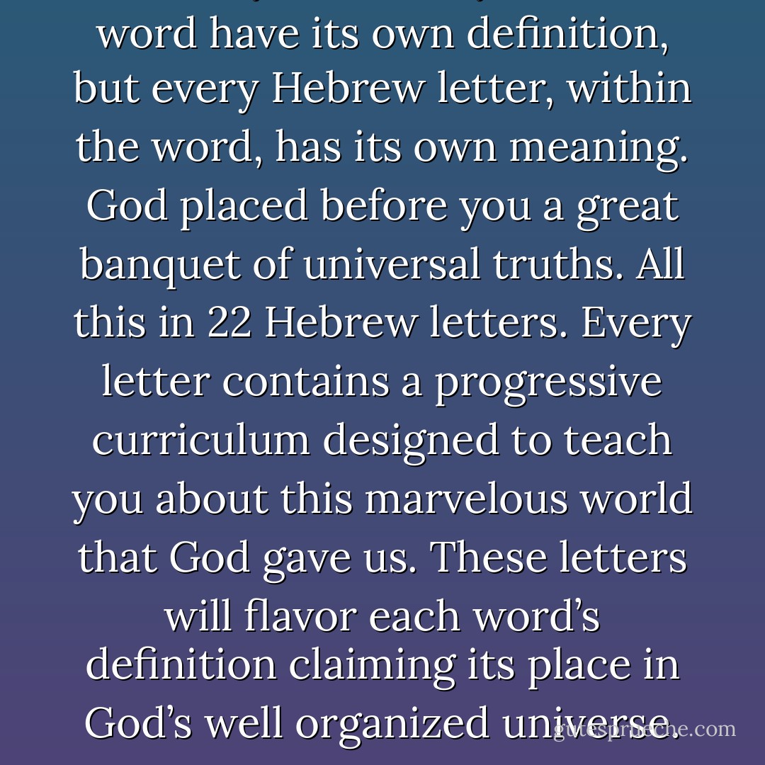 Not only does every Hebrew word have its own definition, but every Hebrew letter, within the word, has its own meaning. God placed before you a great banquet of universal truths. All this in 22 Hebrew letters. Every letter contains a progressive curriculum designed to teach you about this marvelous world that God gave us. These letters will flavor each word’s definition claiming its place in God’s well organized universe. - Michael Ben Zehabe