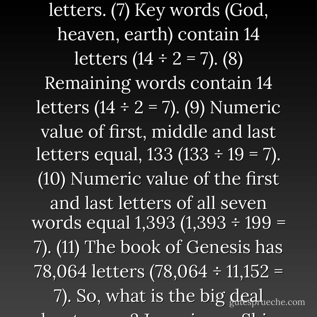 At Ge 1:1 God used a matrix of sevens: (1) Seven words. (2) 28 letters (28 ÷ 4 = 7). (3) First three words contain 14 letters (14 ÷ 2 = 7). (4) Last four words contain 14 letters (14 ÷ 2 = 7). (5) Fourth and fifth words have seven letters. (6) Sixth and seventh words have seven letters. (7) Key words (God, heaven, earth) contain 14 letters (14 ÷ 2 = 7). (8) Remaining words contain 14 letters (14 ÷ 2 = 7). (9) Numeric value of first, middle and last letters equal, 133 (133 ÷ 19 = 7). (10) Numeric value of the first and last letters of all seven words equal 1,393 (1,393 ÷ 199 = 7). (11) The book of Genesis has 78,064 letters (78,064 ÷ 11,152 = 7).<br />So, what is the big deal about seven? Jesus is our Shiva (7), our Shabbat (7th day). (Lu 6:5) You couldn’t see this messianic reference, however, unless you are reading in Hebrew. This book is the beginning of an amazing pilgrimage. - Michael Ben Zehabe