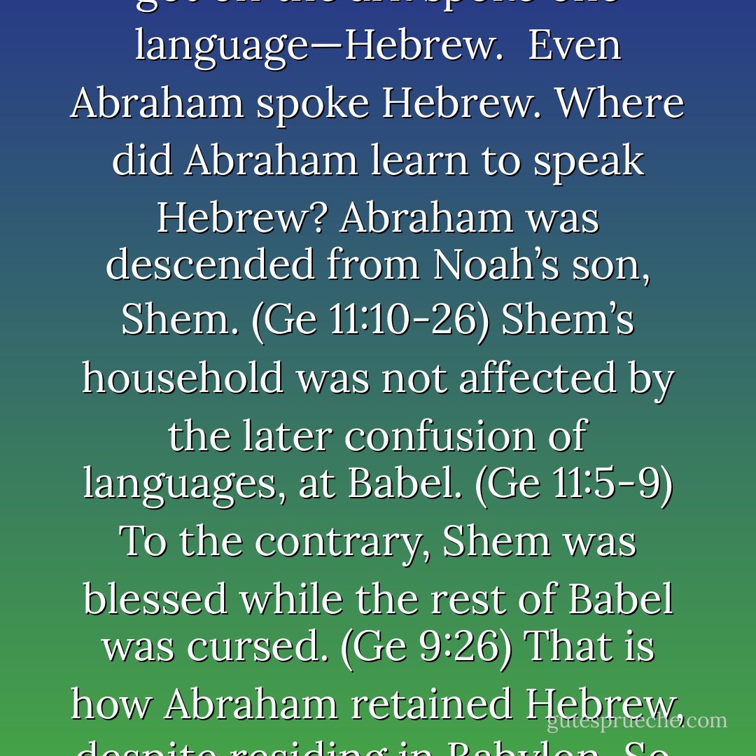 We should expect nothing less from the language that was originally given by God, to His human family. Hebrew was the method that God chose for mankind to speak to Him, and Him to them. Adam spoke Hebrew—and your Bible confirms this. Everyone who got off the ark spoke one language—Hebrew. <br />Even Abraham spoke Hebrew. Where did Abraham learn to speak Hebrew? Abraham was descended from Noah’s son, Shem. (Ge 11:10-26) Shem’s household was not affected by the later confusion of languages, at Babel. (Ge 11:5-9) To the contrary, Shem was blessed while the rest of Babel was cursed. (Ge 9:26) That is how Abraham retained Hebrew, despite residing in Babylon.<br />So, Shem’s language can be traced back to Adam. (Ge 11:1) And, Shem (Noah’s son) was still alive when Jacob and Esau was 30 years of age. Obviously, Hebrew (the original language) was clearly spoken by Jacob’s sons. (Ge 14:13) - Michael Ben Zehabe