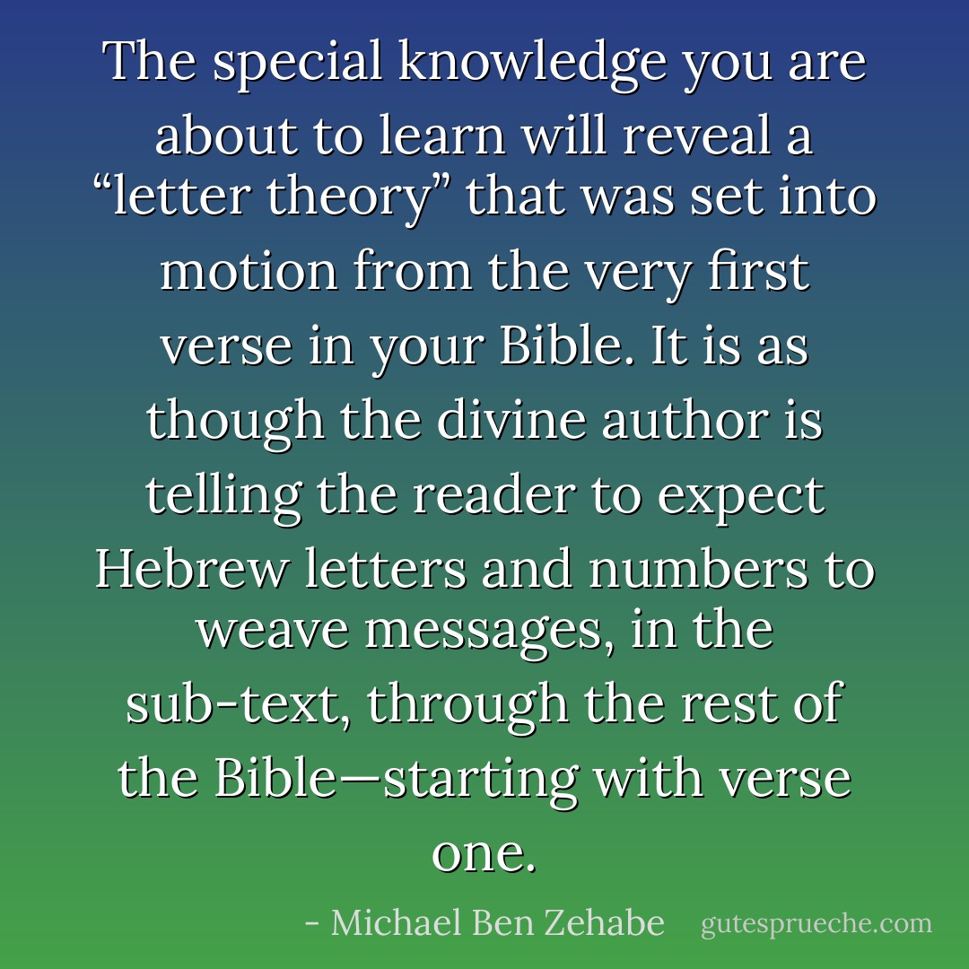 The special knowledge you are about to learn will reveal a “letter theory” that was set into motion from the very first verse in your Bible. It is as though the divine author is telling the reader to expect Hebrew letters and numbers to weave messages, in the sub-text, through the rest of the Bible—starting with verse one. - Michael Ben Zehabe