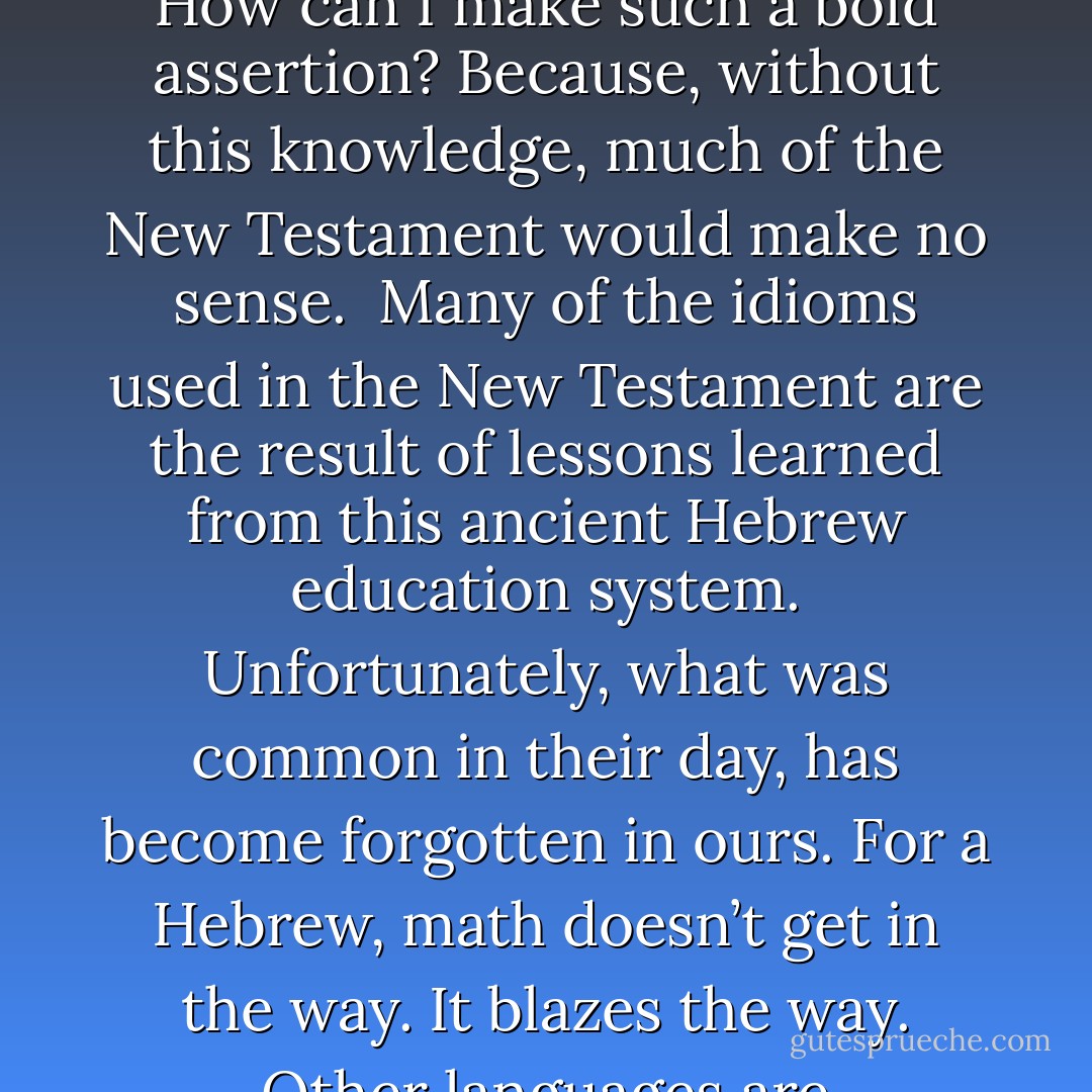 Jesus probably studied this same information, in his youth. The apostle Paul probably studied this same information. How can I make such a bold assertion? Because, without this knowledge, much of the New Testament would make no sense. <br />Many of the idioms used in the New Testament are the result of lessons learned from this ancient Hebrew education system. Unfortunately, what was common in their day, has become forgotten in ours. For a Hebrew, math doesn’t get in the way. It blazes the way. Other languages are disconnected from this mathematical relationship . . . and it shows. - Michael Ben Zehabe