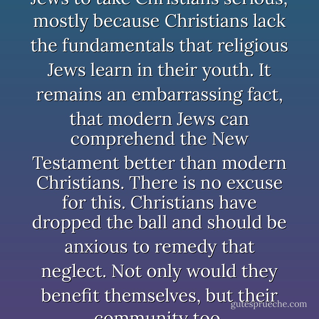 It has always been difficult for Jews to take Christians serious, mostly because Christians lack the fundamentals that religious Jews learn in their youth. It remains an embarrassing fact, that modern Jews can comprehend the New Testament better than modern Christians. There is no excuse for this. Christians have dropped the ball and should be anxious to remedy that neglect. Not only would they benefit themselves, but their community too. - Michael Ben Zehabe