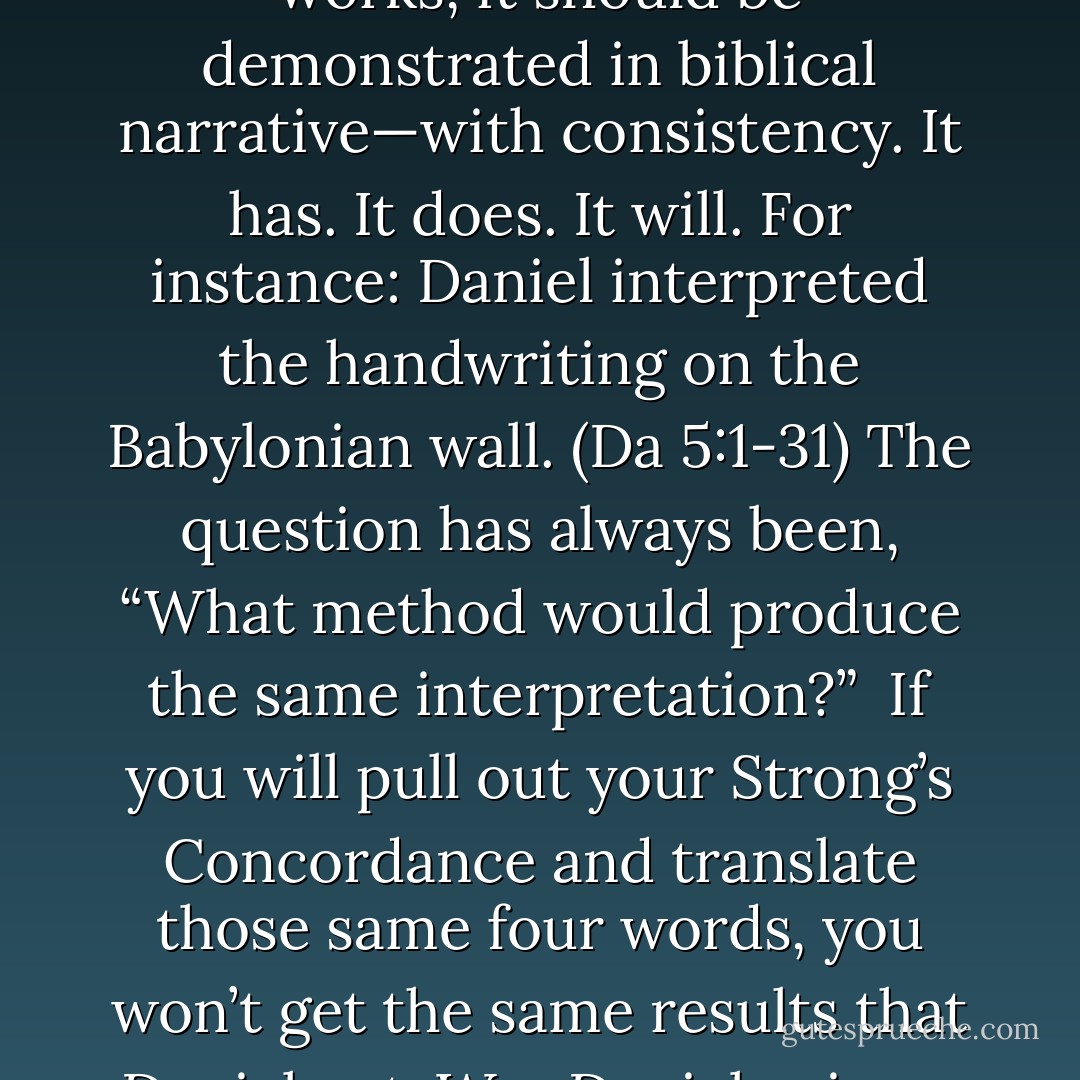 If this letter system works, it should be reproducible and consistent. If this letter system works, it should be demonstrated in biblical narrative—with consistency. It has. It does. It will. For instance: Daniel interpreted the handwriting on the Babylonian wall. (Da 5:1-31) The question has always been, “What method would produce the same interpretation?” <br />If you will pull out your Strong’s Concordance and translate those same four words, you won’t get the same results that Daniel got. Was Daniel using a different method than modern Christians? Yes, obviously. - Michael Ben Zehabe