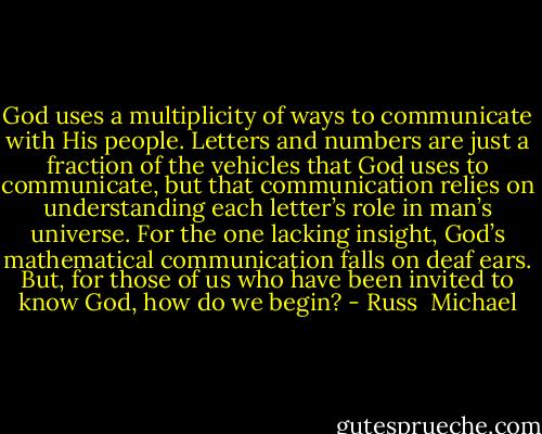 God uses a multiplicity of ways to communicate with His people. Letters and numbers are just a fraction of the vehicles that God uses to communicate, but that communication relies on understanding each letter’s role in man’s universe. For the one lacking insight, God’s mathematical communication falls on deaf ears. But, for those of us who have been invited to know God, how do we begin? - Russ  Michael