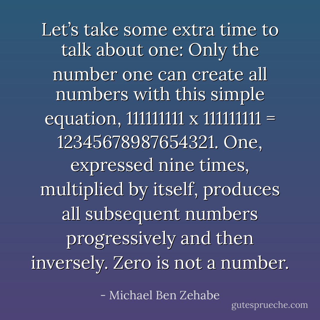 Let’s take some extra time to talk about one: Only the number one can create all numbers with this simple equation, 111111111 x 111111111 = 12345678987654321. One, expressed nine times, multiplied by itself, produces all subsequent numbers progressively and then inversely. Zero is not a number. - Michael Ben Zehabe