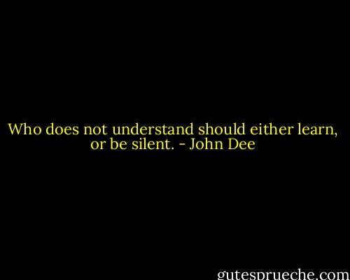 Who does not understand should either learn, or be silent. - John Dee