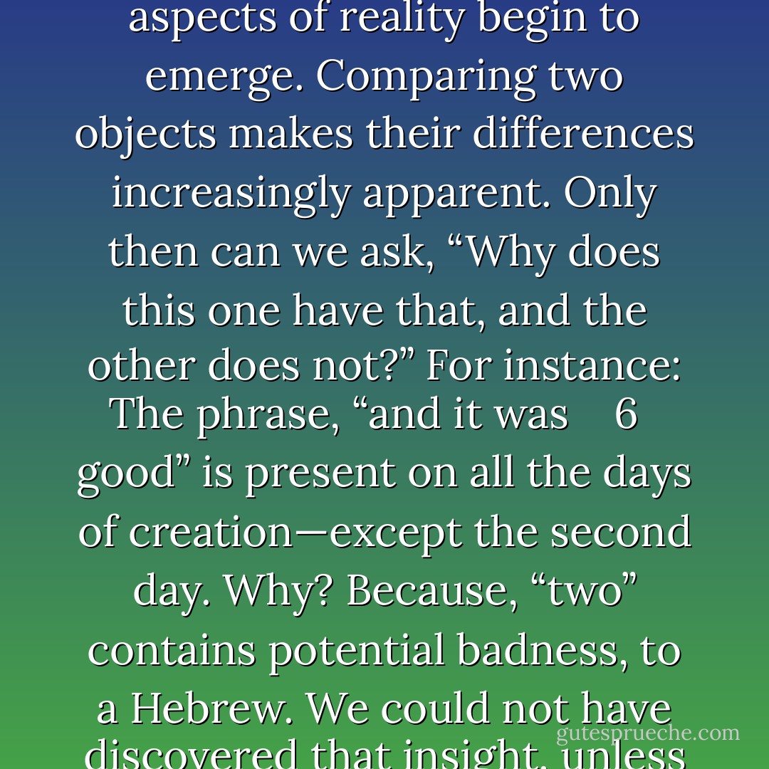 The Bible frequently uses symmetries and inversions. By such comparisons (parallels and contrasts) the unique aspects of reality begin to emerge. Comparing two objects makes their differences increasingly apparent. Only then can we ask, “Why does this one have that, and the other does not?” For instance: The phrase, “and it was <br /><br /><br />6<br /> <br />good” is present on all the days of creation—except the second day. Why? Because, “two” contains potential badness, to a Hebrew. We could not have discovered that insight, unless we contrasted God’s description of the creative days. - Michael Ben Zehabe