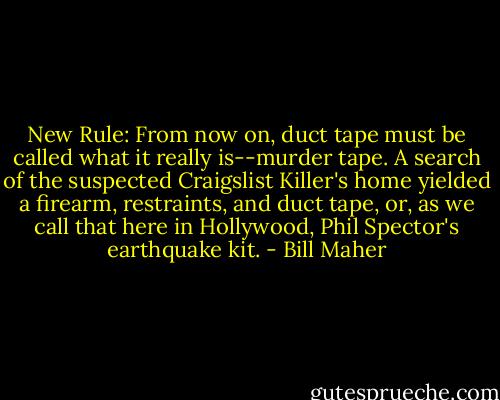 New Rule: From now on, duct tape must be called what it really is--murder tape. A search of the suspected Craigslist Killer's home yielded a firearm, restraints, and duct tape, or, as we call that here in Hollywood, Phil Spector's earthquake kit. - Bill Maher