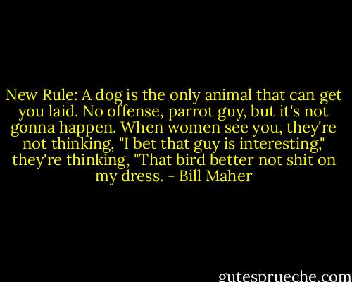 New Rule: A dog is the only animal that can get you laid. No offense, parrot guy, but it's not gonna happen. When women see you, they're not thinking, "I bet that guy is interesting," they're thinking, "That bird better not shit on my dress. - Bill Maher