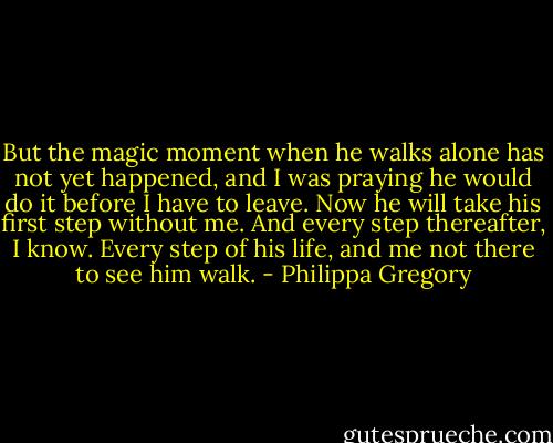 But the magic moment when he walks alone has not yet happened, and I was praying he would do it before I have to leave. Now he will take his first step without me. And every step thereafter, I know. Every step of his life, and me not there to see him walk. - Philippa Gregory
