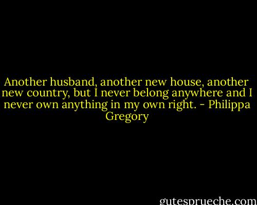 Another husband, another new house, another new country, but I never belong anywhere and I never own anything in my own right. - Philippa Gregory