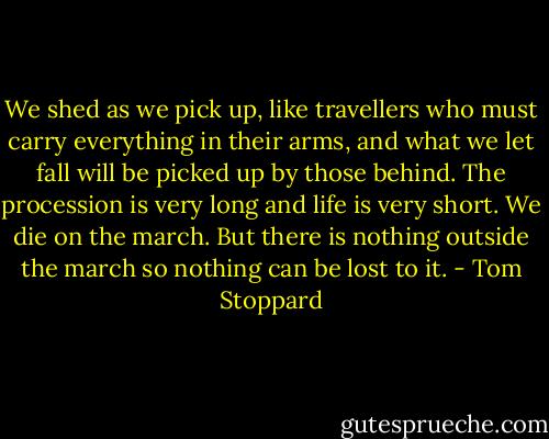 We shed as we pick up, like travellers who must carry everything in their arms, and what we let fall will be picked up by those behind. The procession is very long and life is very short. We die on the march. But there is nothing outside the march so nothing can be lost to it. - Tom Stoppard