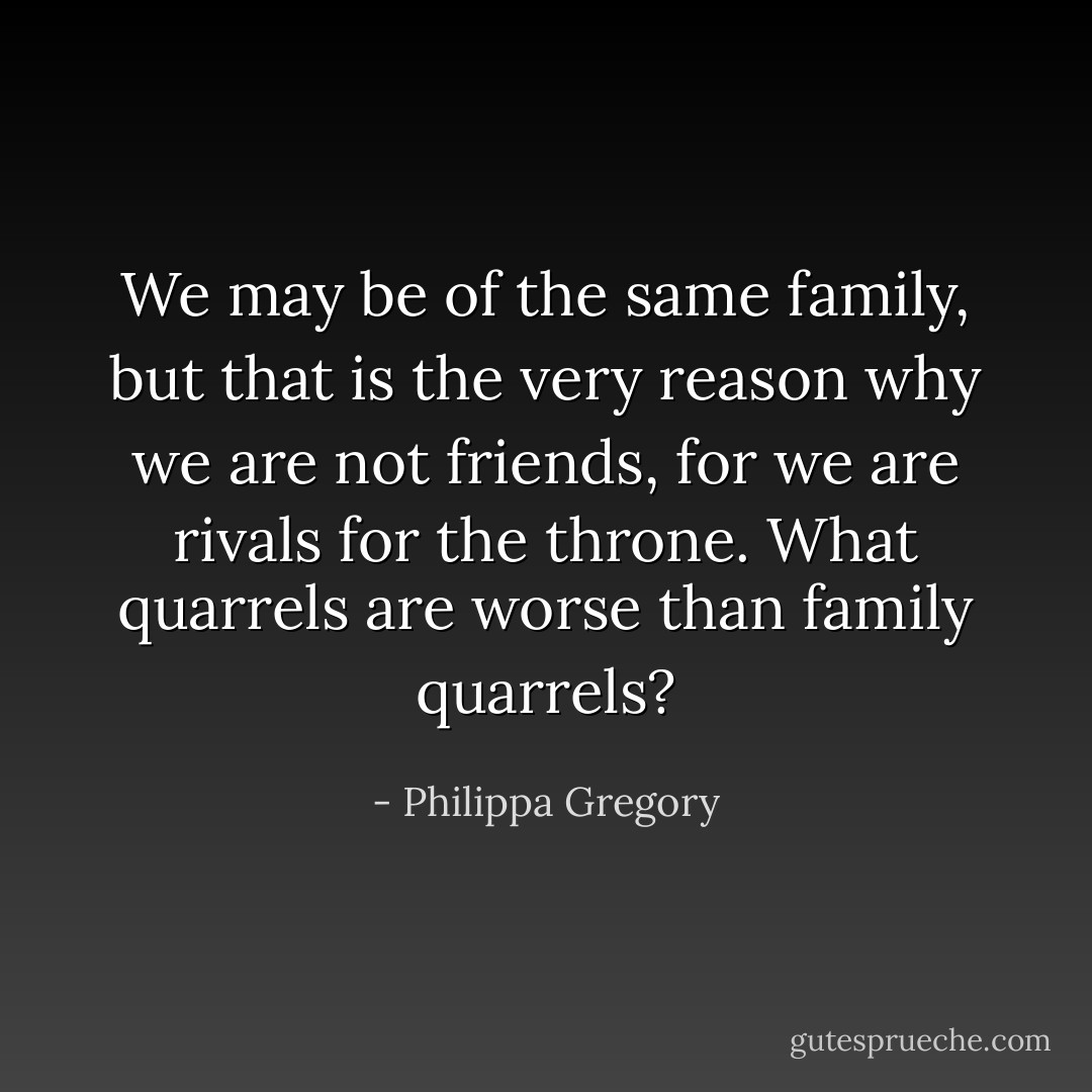 We may be of the same family, but that is the very reason why we are not friends, for we are rivals for the throne. What quarrels are worse than family quarrels? - Philippa Gregory
