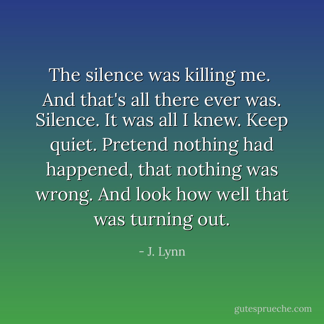 The silence was killing me.<br /><br />And that's all there ever was. Silence. It was all I knew. Keep quiet. Pretend nothing had happened, that nothing was wrong. And look how well that was turning out. - J. Lynn
