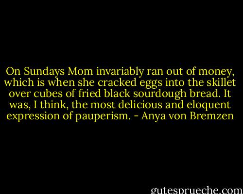 On Sundays Mom invariably ran out of money, which is when she cracked eggs into the skillet over cubes of fried black sourdough bread. It was, I think, the most delicious and eloquent expression of pauperism. - Anya von Bremzen
