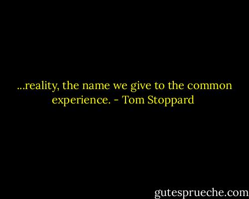 ...reality, the name we give to the common experience. - Tom Stoppard