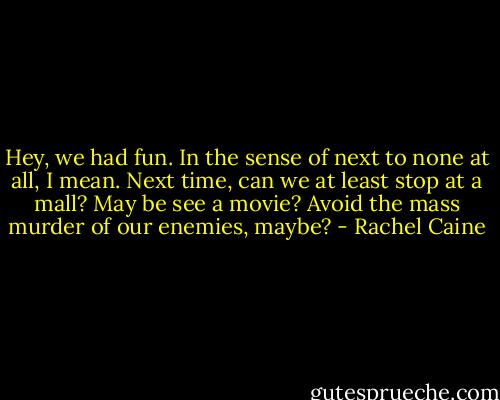 Hey, we had fun. In the sense of next to none at all, I mean. Next time, can we at least stop at a mall? May be see a movie? Avoid the mass murder of our enemies, maybe? - Rachel Caine