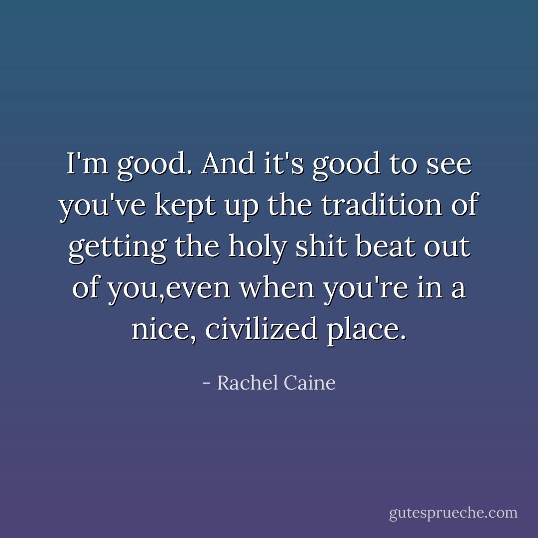 I'm good. And it's good to see you've kept up the tradition of getting the holy shit beat out of you,even when you're in a nice, civilized place. - Rachel Caine