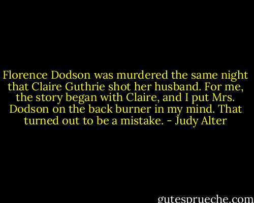 Florence Dodson was murdered the same night that Claire Guthrie shot her husband. For me, the story began with Claire, and I put Mrs. Dodson on the back burner in my mind. That turned out to be a mistake. - Judy Alter