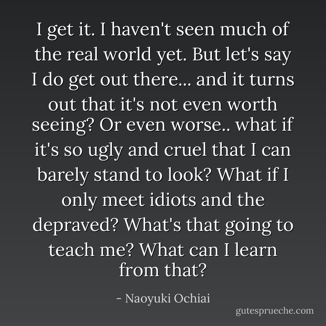 I get it. I haven't seen much of the real world yet. But let's say I do get out there... and it turns out that it's not even worth seeing? Or even worse.. what if it's so ugly and cruel that I can barely stand to look? What if I only meet idiots and the depraved? What's that going to teach me? What can I learn from that? - Naoyuki Ochiai