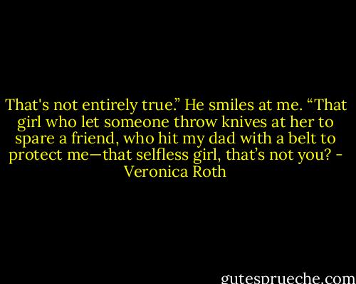 That's not entirely true.” He smiles at me. “That girl who let someone throw knives at her to spare a friend, who hit my dad with<br />a belt to protect me—that selfless girl, that’s not you? - Veronica Roth