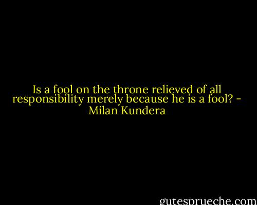 Is a fool on the throne relieved of all responsibility merely because he is a fool? - Milan Kundera