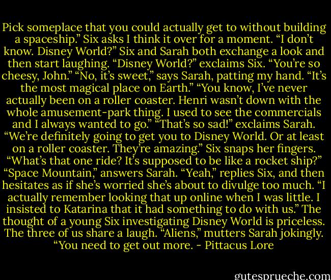 Pick someplace that you could actually get to without building a spaceship.” Six asks<br />I think it over for a moment. “I don’t know. Disney World?”<br />Six and Sarah both exchange a look and then start laughing.<br />“Disney World?” exclaims Six. “You’re so cheesy, John.”<br />“No, it’s sweet,” says Sarah, patting my hand. “It’s the most magical place on Earth.”<br />“You know, I’ve never actually been on a roller coaster. Henri wasn’t down with the whole amusement-park thing. I used to see the commercials and I always wanted to go.”<br />“That’s so sad!” exclaims Sarah. “We’re definitely going to get you to Disney World. Or at least on a roller coaster. They’re amazing.”<br />Six snaps her fingers. “What’s that one ride? It’s supposed to be like a rocket ship?”<br />“Space Mountain,” answers Sarah.<br />“Yeah,” replies Six, and then hesitates as if she’s worried she’s about to divulge too much. “I actually remember looking that up online when I was little. I insisted to Katarina that it had something to do with us.”<br />The thought of a young Six investigating Disney World is priceless. The three of us share a laugh.<br />“Aliens,” mutters Sarah jokingly. “You need to get out more. - Pittacus Lore