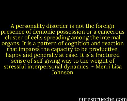 A personality disorder is not the foreign presence of demonic possession or a cancerous cluster of cells spreading among the internal organs. It is a pattern of cognition and reaction that impares the capacity to be productive, happy and generally at ease. It is a fractured sense of self giving way to the weight of stressful interpersonal dynamics. - Merri Lisa Johnson