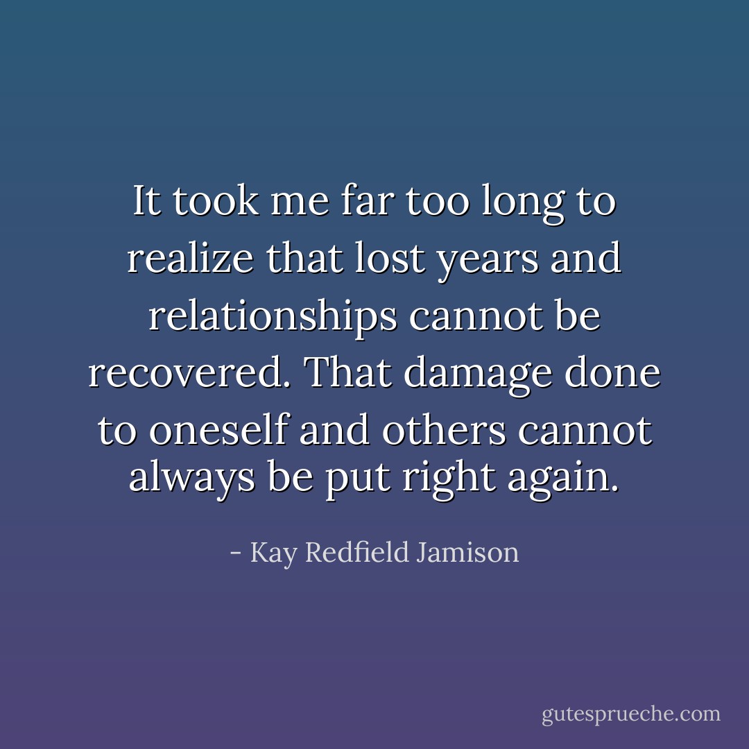 It took me far too long to realize that lost years and relationships cannot be recovered. That damage done to oneself and others cannot always be put right again. - Kay Redfield Jamison