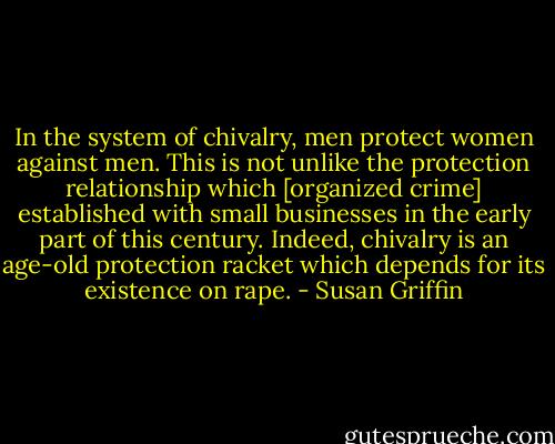 In the system of chivalry, men protect women against men. This is not unlike the protection relationship which [organized crime] established with small businesses in the early part of this century. Indeed, chivalry is an age-old protection racket which depends for its existence on rape. - Susan Griffin