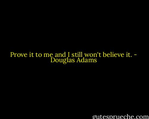 Prove it to me and I still won't believe it. - Douglas Adams