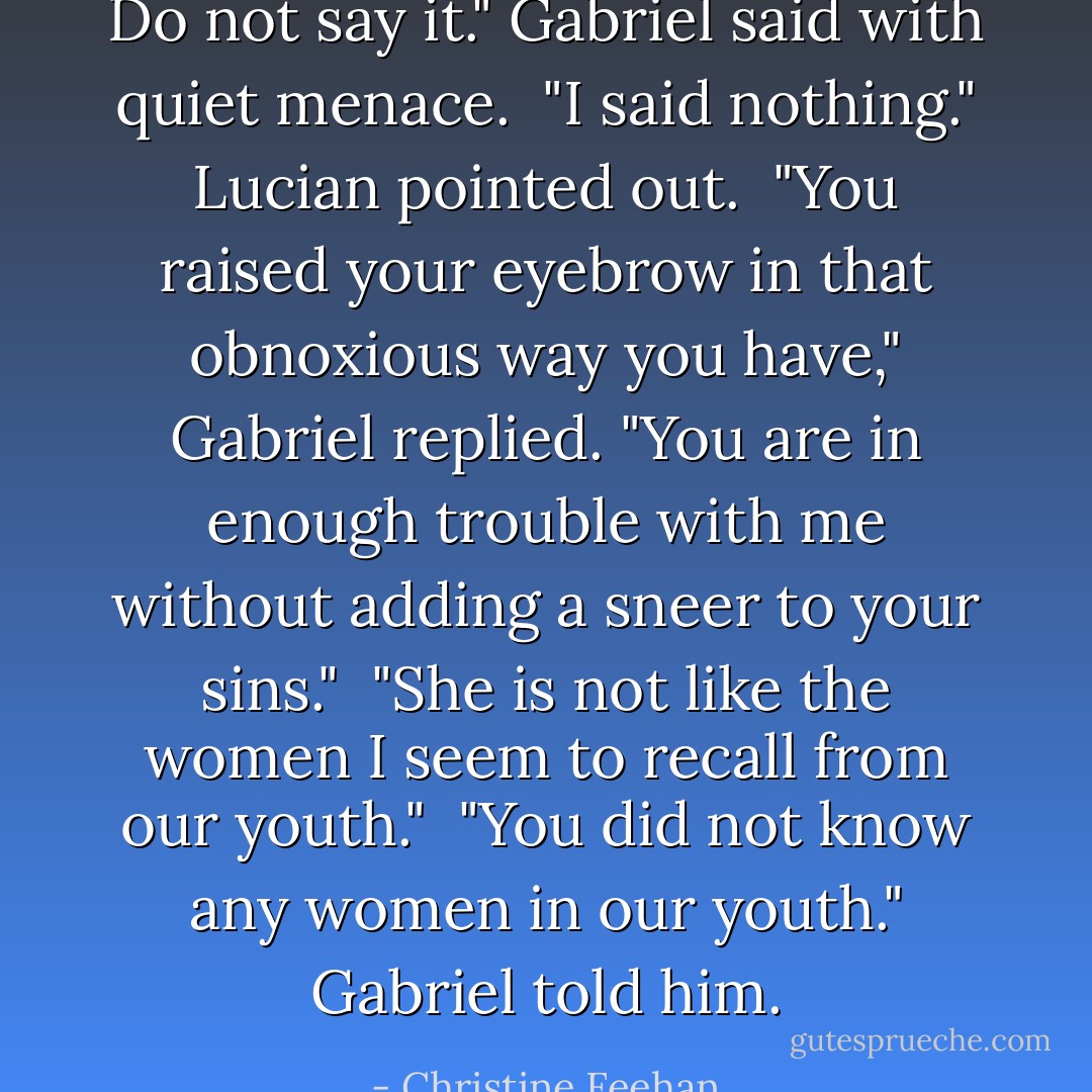 Do not say it." Gabriel said with quiet menace.<br /><br />"I said nothing." Lucian pointed out.<br /><br />"You raised your eyebrow in that obnoxious way you have," Gabriel replied. "You are in enough trouble with me without adding a sneer to your sins."<br /><br />"She is not like the women I seem to recall from our youth."<br /><br />"You did not know any women in our youth." Gabriel told him. - Christine Feehan